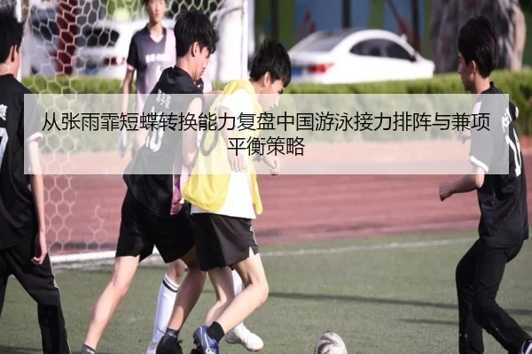 从张雨霏短蝶转换能力复盘中国游泳接力排阵与兼项平衡策略