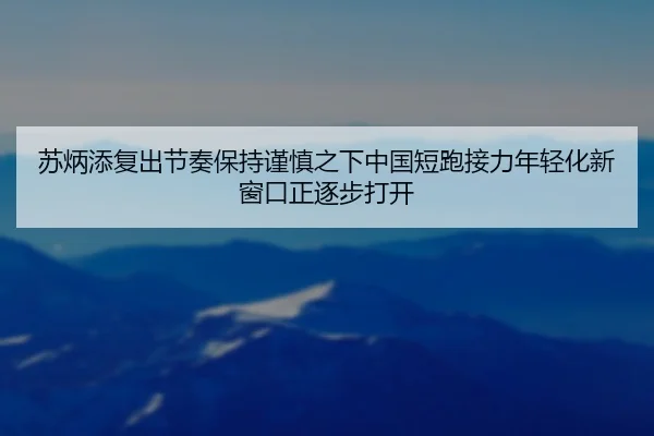 苏炳添复出节奏保持谨慎之下中国短跑接力年轻化新窗口正逐步打开